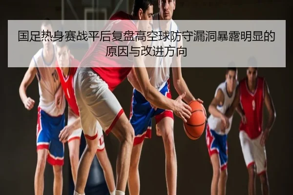 国足热身赛战平后复盘高空球防守漏洞暴露明显的原因与改进方向