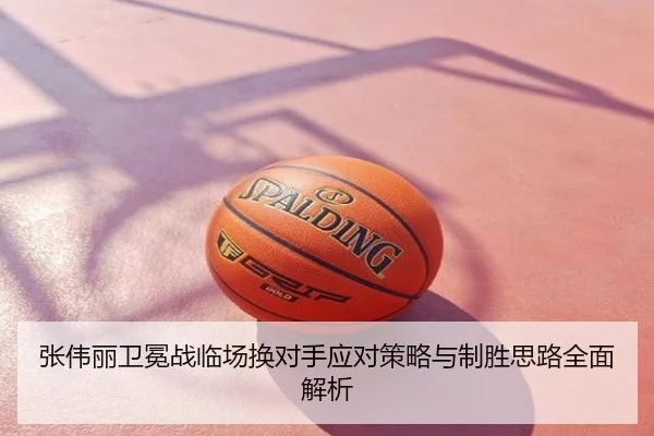 张伟丽卫冕战临场换对手应对策略与制胜思路全面解析
