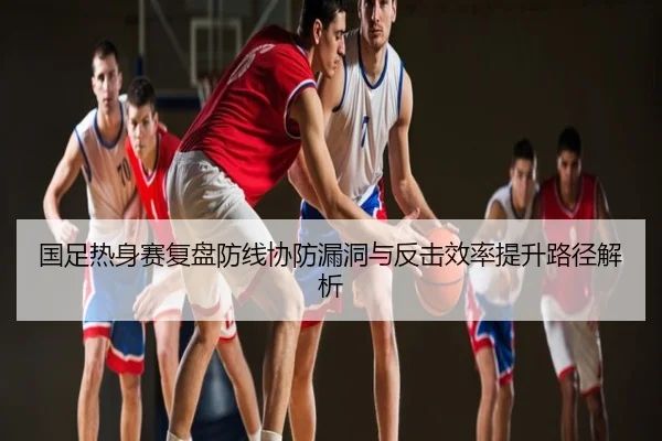 国足热身赛复盘防线协防漏洞与反击效率提升路径解析