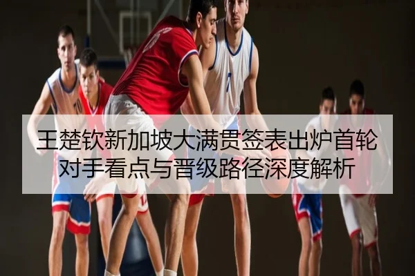 王楚钦新加坡大满贯签表出炉首轮对手看点与晋级路径深度解析